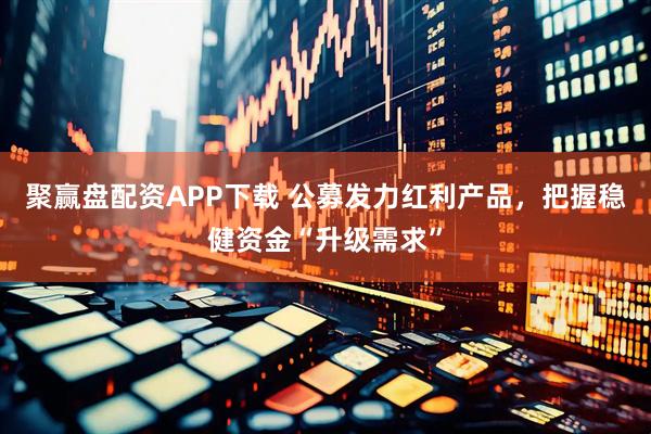 聚赢盘配资APP下载 公募发力红利产品，把握稳健资金“升级需求”