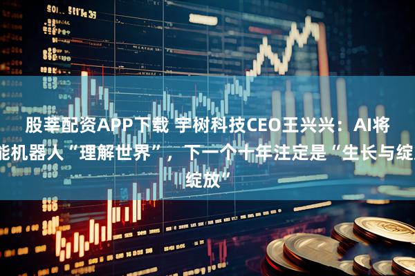 股莘配资APP下载 宇树科技CEO王兴兴：AI将赋能机器人“理解世界”，下一个十年注定是“生长与绽放”