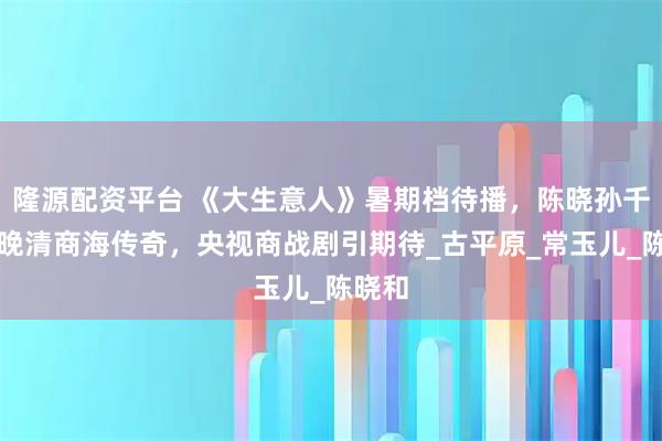 隆源配资平台 《大生意人》暑期档待播，陈晓孙千演绎晚清商海传奇，央视商战剧引期待_古平原_常玉儿_陈晓和
