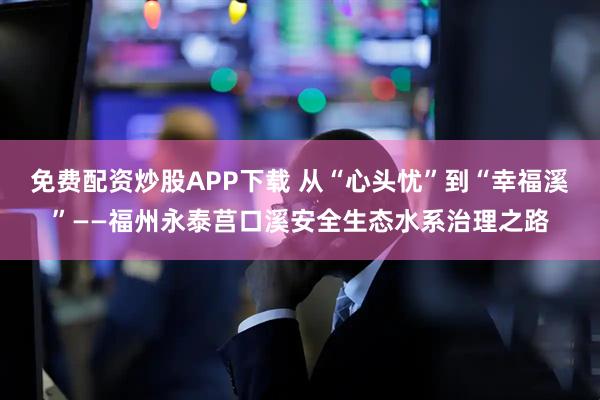 免费配资炒股APP下载 从“心头忧”到“幸福溪”——福州永泰莒口溪安全生态水系治理之路