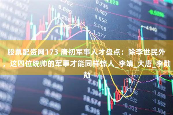 股票配资网173 唐初军事人才盘点:除李世民外,这四位统帅的军事才能同样惊人_李靖_大唐_李勣