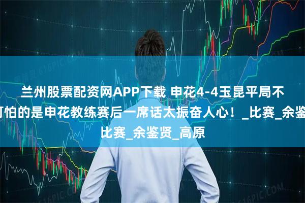兰州股票配资网APP下载 申花4-4玉昆平局不可怕,可怕的是申花教练赛后一席话太振奋人心!_比赛_余鉴贤_高原