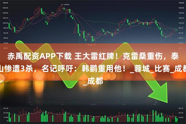 赤禹配资APP下载 王大雷红牌!克雷桑重伤,泰山惨遭3杀,名记呼吁:韩鹏重用他!_蓉城_比赛_成都