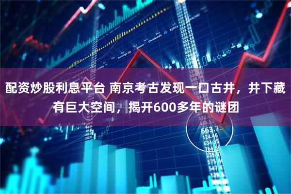 配资炒股利息平台 南京考古发现一口古井，井下藏有巨大空间，揭开600多年的谜团