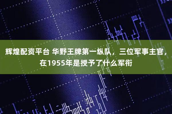 辉煌配资平台 华野王牌第一纵队,三位军事主官,在1955年是授予了什么军衔