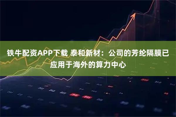 铁牛配资APP下载 泰和新材：公司的芳纶隔膜已应用于海外的算力中心