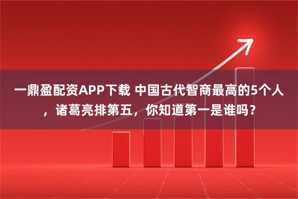 一鼎盈配资APP下载 中国古代智商最高的5个人,诸葛亮排第五,你知道第一是谁吗?
