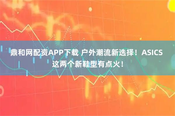 鼎和网配资APP下载 户外潮流新选择!ASICS 这两个新鞋型有点火!