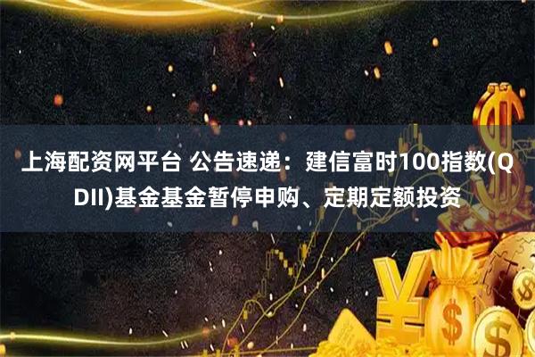上海配资网平台 公告速递：建信富时100指数(QDII)基金基金暂停申购、定期定额投资