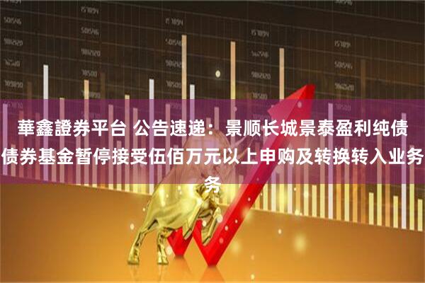 華鑫證券平台 公告速递：景顺长城景泰盈利纯债债券基金暂停接受伍佰万元以上申购及转换转入业务