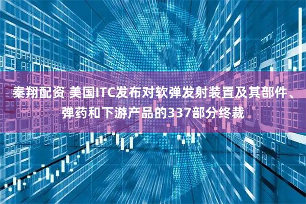 秦翔配资 美国ITC发布对软弹发射装置及其部件、弹药和下游产品的337部分终裁