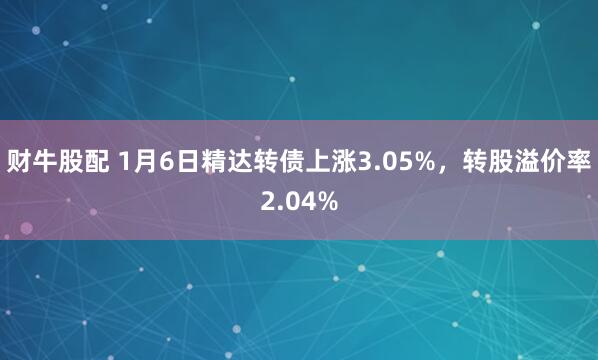财牛股配 1月6日精达转债上涨3.05%，转股溢价率2.04%