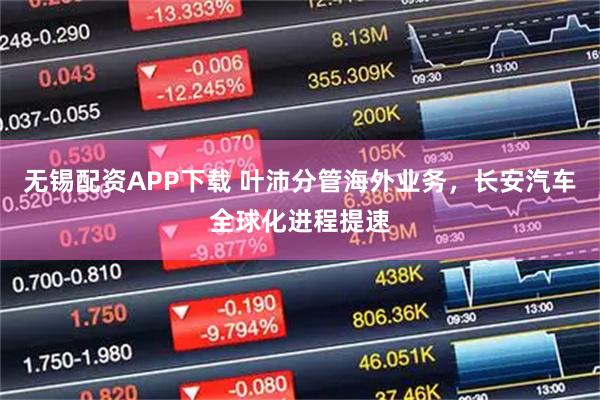 无锡配资APP下载 叶沛分管海外业务，长安汽车全球化进程提速