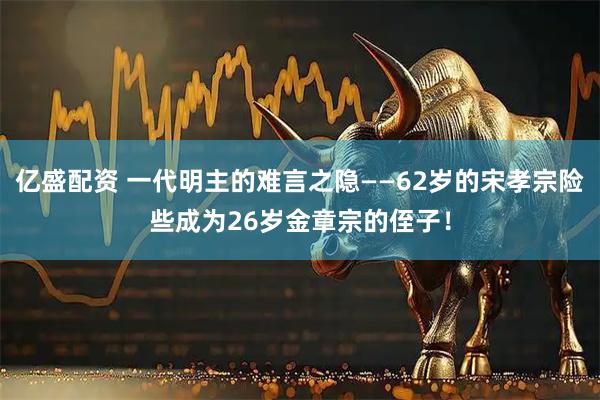 亿盛配资 一代明主的难言之隐——62岁的宋孝宗险些成为26岁金章宗的侄子！